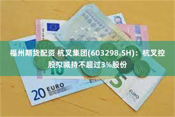 福州期货配资 杭叉集团(603298.SH)：杭叉控股拟减持不超过3%股份