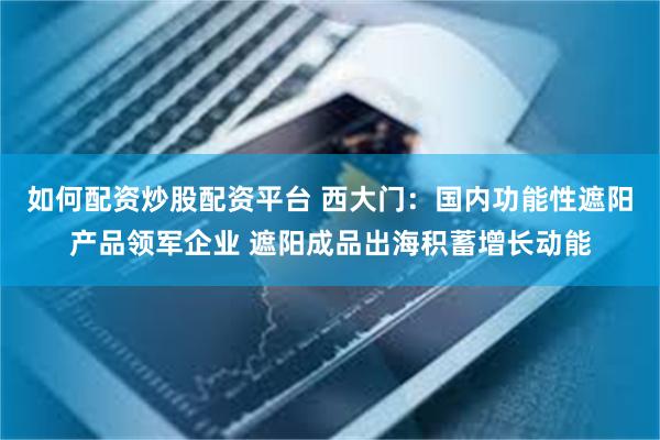 如何配资炒股配资平台 西大门：国内功能性遮阳产品领军企业 遮阳成品出海积蓄增长动能