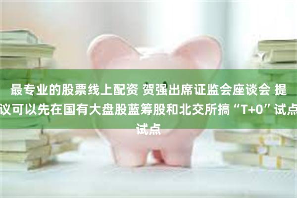最专业的股票线上配资 贺强出席证监会座谈会 提议可以先在国有大盘股蓝筹股和北交所搞“T+0”试点