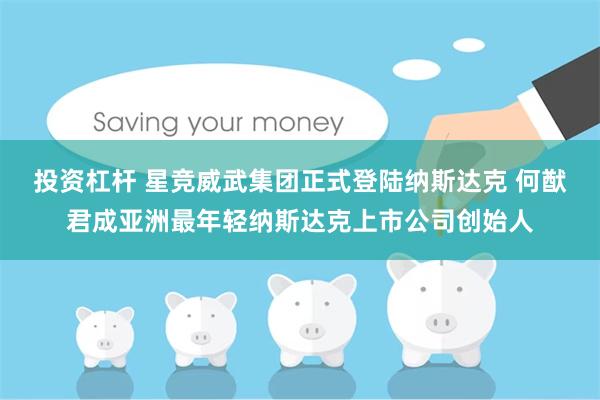 投资杠杆 星竞威武集团正式登陆纳斯达克 何猷君成亚洲最年轻纳斯达克上市公司创始人