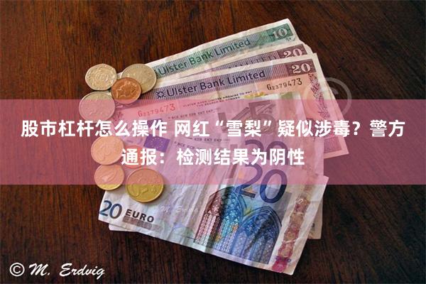 股市杠杆怎么操作 网红“雪梨”疑似涉毒？警方通报：检测结果为阴性