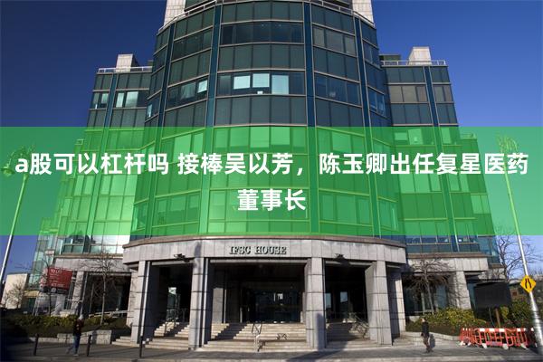 a股可以杠杆吗 接棒吴以芳，陈玉卿出任复星医药董事长
