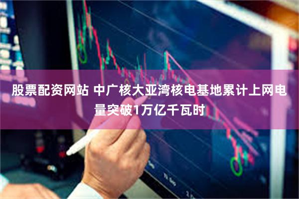 股票配资网站 中广核大亚湾核电基地累计上网电量突破1万亿千瓦