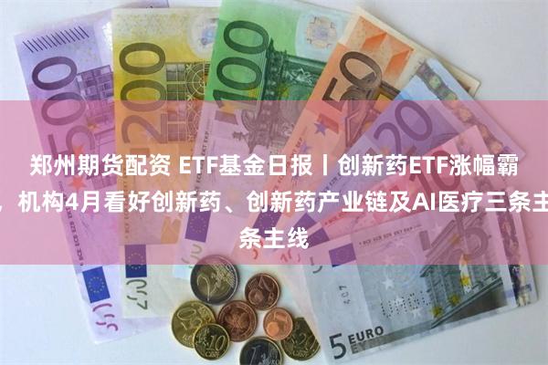 郑州期货配资 ETF基金日报丨创新药ETF涨幅霸屏，机构4月