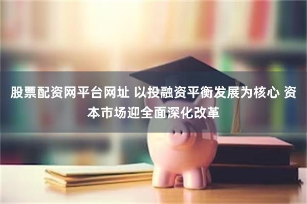 股票配资网平台网址 以投融资平衡发展为核心 资本市场迎全面深