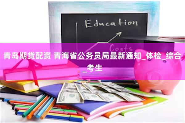 青岛期货配资 青海省公务员局最新通知_体检_综合_考生