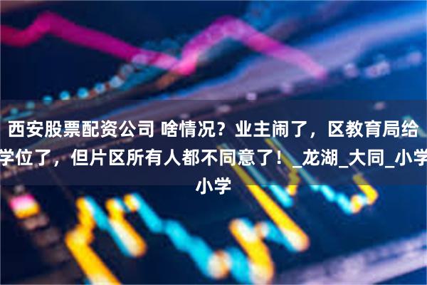 西安股票配资公司 啥情况？业主闹了，区教育局给学位了，但片区