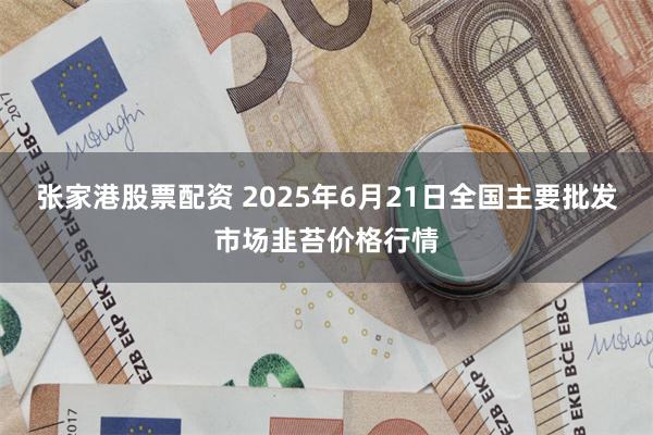 张家港股票配资 2025年6月21日全国主要批发市场韭苔价格