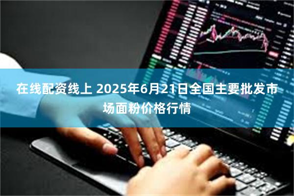 在线配资线上 2025年6月21日全国主要批发市场面粉价格行情
