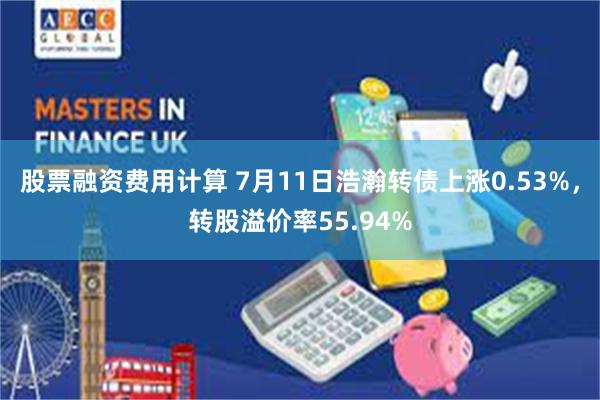 股票融资费用计算 7月11日浩瀚转债上涨0.53%，转股溢价