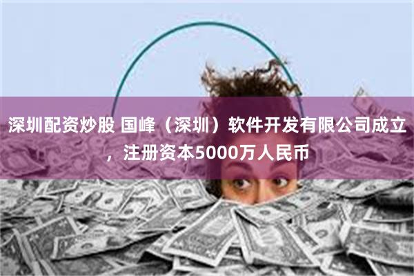 深圳配资炒股 国峰（深圳）软件开发有限公司成立，注册资本50