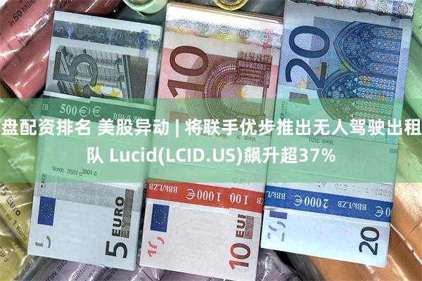 实盘配资排名 美股异动 | 将联手优步推出无人驾驶出租车队 