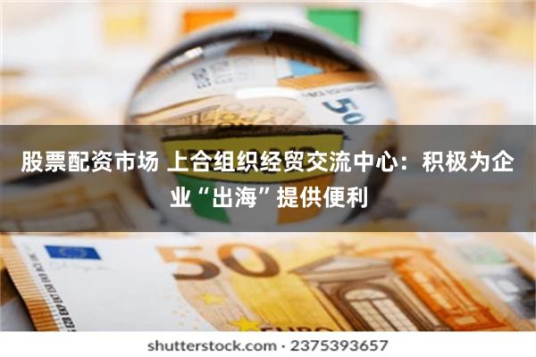 股票配资市场 上合组织经贸交流中心：积极为企业“出海”提供便