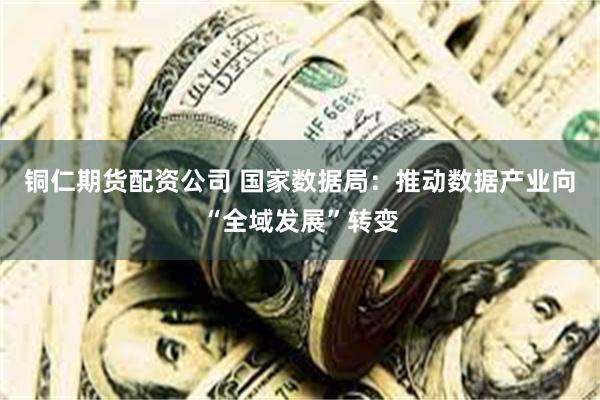 铜仁期货配资公司 国家数据局：推动数据产业向“全域发展”转变