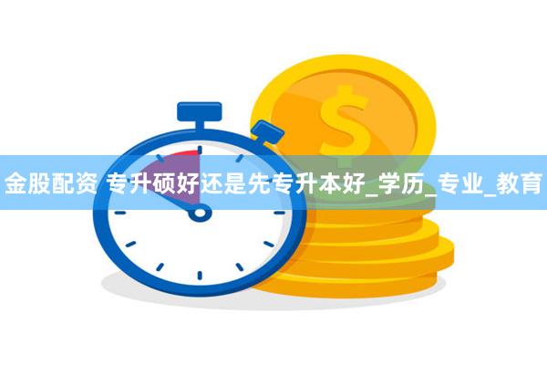 金股配资 专升硕好还是先专升本好_学历_专业_教育