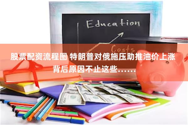 股票配资流程图 特朗普对俄施压助推油价上涨 背后原因不止这些