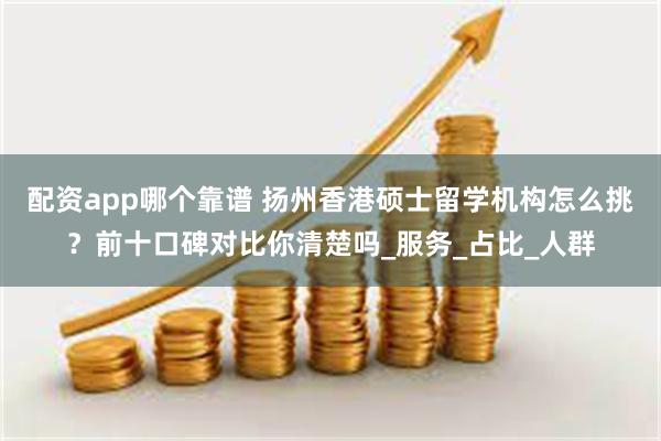 配资app哪个靠谱 扬州香港硕士留学机构怎么挑？前十口碑对比