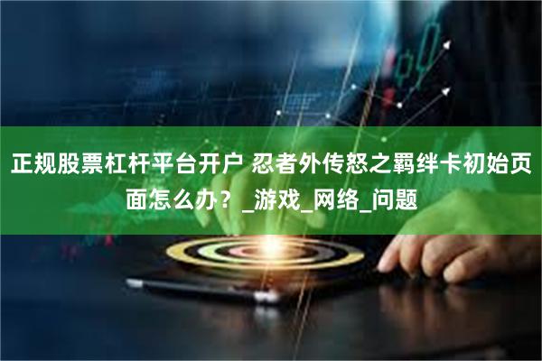 正规股票杠杆平台开户 忍者外传怒之羁绊卡初始页面怎么办？_游