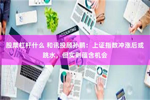 股票杠杆什么 和讯投顾孙鹏：上证指数冲涨后或跳水，但实则蕴含