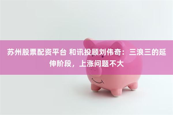 苏州股票配资平台 和讯投顾刘伟奇：三浪三的延伸阶段，上涨问题