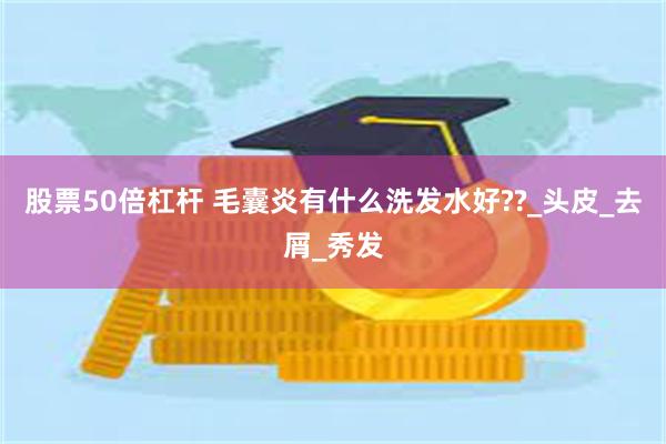 股票50倍杠杆 毛囊炎有什么洗发水好??_头皮_去屑_秀发