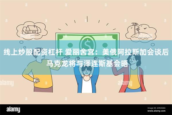 线上炒股配资杠杆 爱丽舍宫：美俄阿拉斯加会谈后 马克龙将与泽