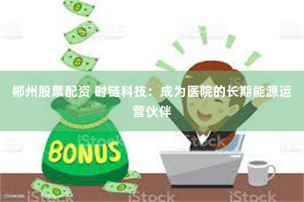郴州股票配资 时链科技：成为医院的长期能源运营伙伴