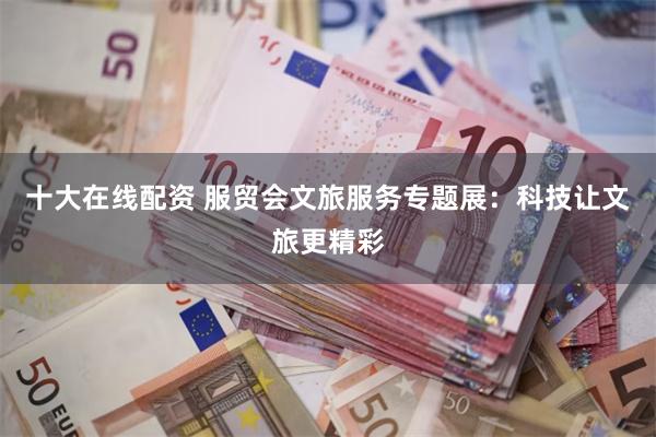 十大在线配资 服贸会文旅服务专题展：科技让文旅更精彩
