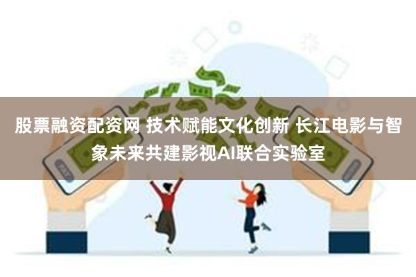 股票融资配资网 技术赋能文化创新 长江电影与智象未来共建影视